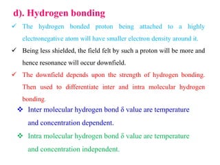 d). Hydrogen bonding
 The hydrogen bonded proton being attached to a highly
electronegative atom will have smaller electron density around it.
 Being less shielded, the field felt by such a proton will be more and
hence resonance will occur downfield.
 The downfield depends upon the strength of hydrogen bonding.
Then used to differentiate inter and intra molecular hydrogen
bonding.
 Inter molecular hydrogen bond δ value are temperature
and concentration dependent.
 Intra molecular hydrogen bond δ value are temperature
and concentration independent.
 