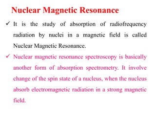 Nuclear Magnetic Resonance
 It is the study of absorption of radiofrequency
radiation by nuclei in a magnetic field is called
Nuclear Magnetic Resonance.
 Nuclear magnetic resonance spectroscopy is basically
another form of absorption spectrometry. It involve
change of the spin state of a nucleus, when the nucleus
absorb electromagnetic radiation in a strong magnetic
field.
 