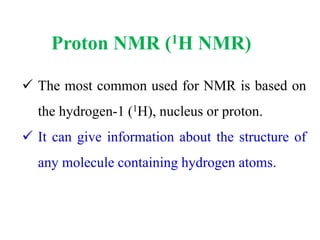 Proton NMR (1H NMR)
 The most common used for NMR is based on
the hydrogen-1 (1H), nucleus or proton.
 It can give information about the structure of
any molecule containing hydrogen atoms.
 