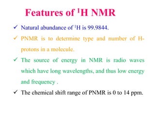 Features of 1H NMR
 Natural abundance of 1H is 99.9844.
 PNMR is to determine type and number of H-
protons in a molecule.
 The source of energy in NMR is radio waves
which have long wavelengths, and thus low energy
and frequency .
 The chemical shift range of PNMR is 0 to 14 ppm.
 