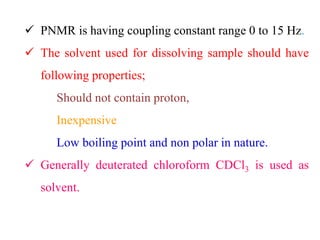  PNMR is having coupling constant range 0 to 15 Hz.
 The solvent used for dissolving sample should have
following properties;
Should not contain proton,
Inexpensive
Low boiling point and non polar in nature.
 Generally deuterated chloroform CDCl3 is used as
solvent.
 