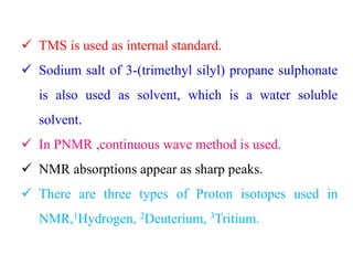  TMS is used as internal standard.
 Sodium salt of 3-(trimethyl silyl) propane sulphonate
is also used as solvent, which is a water soluble
solvent.
 In PNMR ,continuous wave method is used.
 NMR absorptions appear as sharp peaks.
 There are three types of Proton isotopes used in
NMR,1Hydrogen, 2Deuterium, 3Tritium.
 