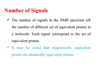 Number of Signals
 The number of signals in the NMR spectrum tell
the number of different set of equivalent proton in
a molecule. Each signal correspond to the set of
equivalent proton.
 It may be noted that magnetically equivalent
proton are chemically equivalent proton.
 