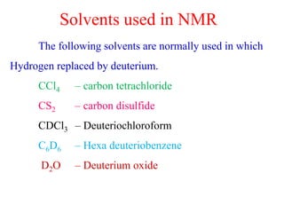 The following solvents are normally used in which
Hydrogen replaced by deuterium.
CCl4 – carbon tetrachloride
CS2 – carbon disulfide
CDCl3 – Deuteriochloroform
C6D6 – Hexa deuteriobenzene
D2O – Deuterium oxide
Solvents used in NMR
 