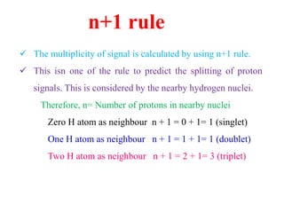 n+1 rule
 The multiplicity of signal is calculated by using n+1 rule.
 This isn one of the rule to predict the splitting of proton
signals. This is considered by the nearby hydrogen nuclei.
Therefore, n= Number of protons in nearby nuclei
Zero H atom as neighbour n + 1 = 0 + 1= 1 (singlet)
One H atom as neighbour n + 1 = 1 + 1= 1 (doublet)
Two H atom as neighbour n + 1 = 2 + 1= 3 (triplet)
 