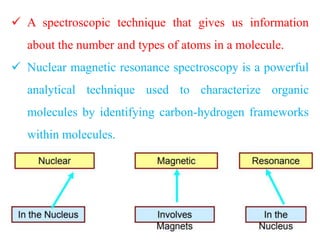  A spectroscopic technique that gives us information
about the number and types of atoms in a molecule.
 Nuclear magnetic resonance spectroscopy is a powerful
analytical technique used to characterize organic
molecules by identifying carbon-hydrogen frameworks
within molecules.
 