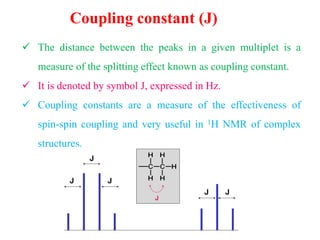 Coupling constant (J)
 The distance between the peaks in a given multiplet is a
measure of the splitting effect known as coupling constant.
 It is denoted by symbol J, expressed in Hz.
 Coupling constants are a measure of the effectiveness of
spin-spin coupling and very useful in 1H NMR of complex
structures.
 