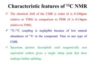 Characteristic features of 13C NMR
 The chemical shift of the CMR is wider (δ is 0-240ppm
relative to TMS) in comparison to PMR (δ is 0-14ppm
relative to TMS).
 13C-13C coupling is negligible because of low natural
abundance of 13C in the compound. Thus in one type of
CMR.
 Spectrum (proton decoupled) each magnetically non
equivalent carbon gives a single sharp peak that does
undergo further splitting.
 