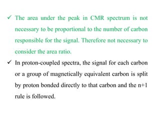  The area under the peak in CMR spectrum is not
necessary to be proportional to the number of carbon
responsible for the signal. Therefore not necessary to
consider the area ratio.
 In proton-coupled spectra, the signal for each carbon
or a group of magnetically equivalent carbon is split
by proton bonded directly to that carbon and the n+1
rule is followed.
 