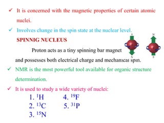  It is concerned with the magnetic properties of certain atomic
nuclei.
 Involves change in the spin state at the nuclear level.
SPINNIG NUCLEUS
Proton acts as a tiny spinning bar magnet
and possesses both electrical charge and mechanical spin.
 NMR is the most powerful tool available for organic structure
determination.
 It is used to study a wide variety of nuclei:
1. 1H
2. 13C
3. 15N
4. 19F
5. 31P
 