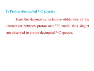Here the decoupling technique obliterates all the
interaction between proton and 13C nuclei thus singlet
are observed in proton decoupled 13C spectra.
2) Proton decoupled 13C spectra
 