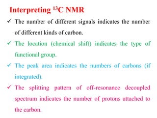 Interpreting 13C NMR
 The number of different signals indicates the number
of different kinds of carbon.
 The location (chemical shift) indicates the type of
functional group.
 The peak area indicates the numbers of carbons (if
integrated).
 The splitting pattern of off-resonance decoupled
spectrum indicates the number of protons attached to
the carbon.
 