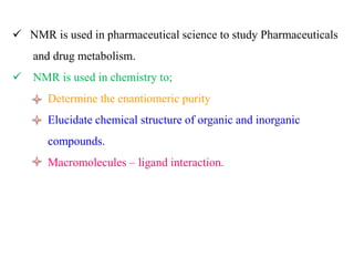  NMR is used in pharmaceutical science to study Pharmaceuticals
and drug metabolism.
 NMR is used in chemistry to;
Determine the enantiomeric purity
Elucidate chemical structure of organic and inorganic
compounds.
Macromolecules – ligand interaction.
 