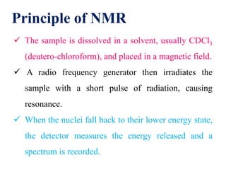 Principle of NMR
 The sample is dissolved in a solvent, usually CDCl3
(deutero-chloroform), and placed in a magnetic field.
 A radio frequency generator then irradiates the
sample with a short pulse of radiation, causing
resonance.
 When the nuclei fall back to their lower energy state,
the detector measures the energy released and a
spectrum is recorded.
 