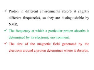 Proton in different environments absorb at slightly
different frequencies, so they are distinguishable by
NMR.
 The frequency at which a particular proton absorbs is
determined by its electronic environment.
 The size of the magnetic field generated by the
electrons around a proton determines where it absorbs.
 
