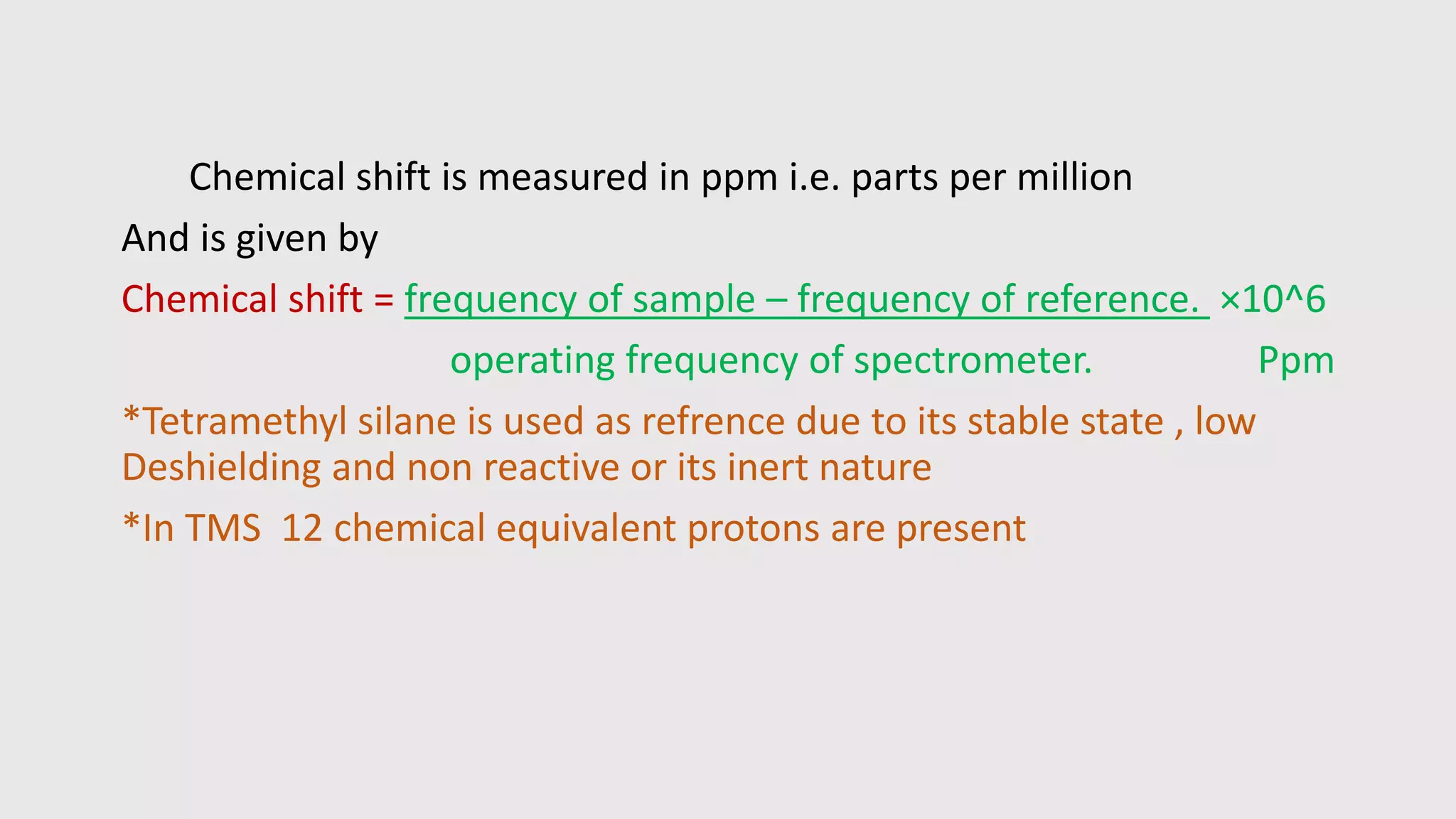 Chemical shift is measured in ppm i.e. parts per million
And is given by
Chemical shift = frequency of sample – frequency of reference. ×10^6
operating frequency of spectrometer. Ppm
*Tetramethyl silane is used as refrence due to its stable state , low
Deshielding and non reactive or its inert nature
*In TMS 12 chemical equivalent protons are present
 