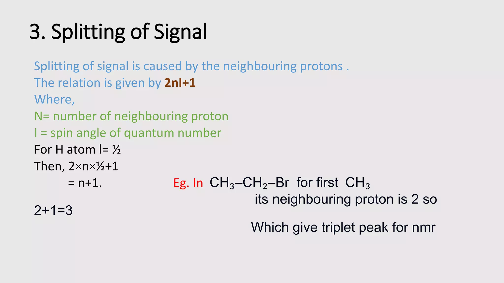 3. Splitting of Signal
Splitting of signal is caused by the neighbouring protons .
The relation is given by 2nI+1
Where,
N= number of neighbouring proton
I = spin angle of quantum number
For H atom l= ½
Then, 2×n×½+1
= n+1. Eg. In CH₃–CH₂–Br for first CH₃
its neighbouring proton is 2 so
2+1=3
Which give triplet peak for nmr
 