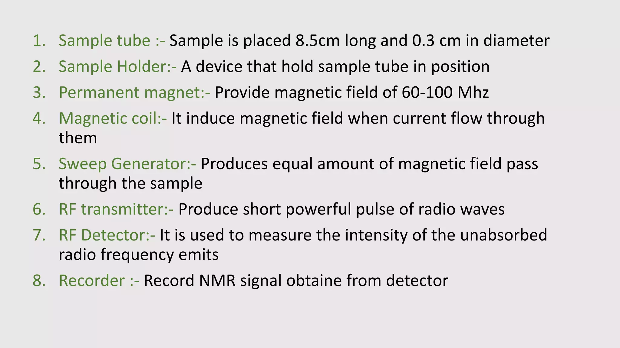 1. Sample tube :- Sample is placed 8.5cm long and 0.3 cm in diameter
2. Sample Holder:- A device that hold sample tube in position
3. Permanent magnet:- Provide magnetic field of 60-100 Mhz
4. Magnetic coil:- It induce magnetic field when current flow through
them
5. Sweep Generator:- Produces equal amount of magnetic field pass
through the sample
6. RF transmitter:- Produce short powerful pulse of radio waves
7. RF Detector:- It is used to measure the intensity of the unabsorbed
radio frequency emits
8. Recorder :- Record NMR signal obtaine from detector
 