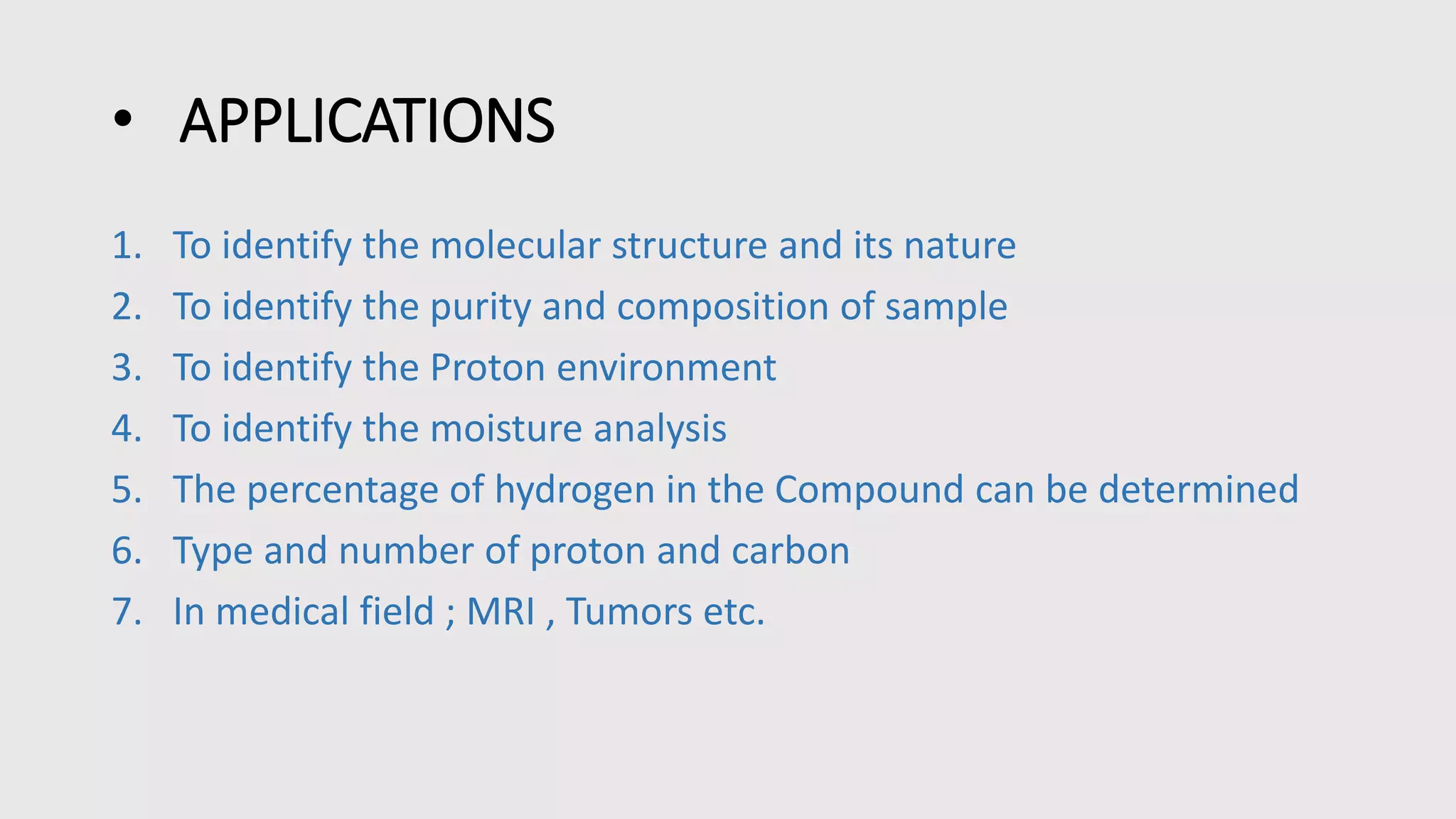 • APPLICATIONS
1. To identify the molecular structure and its nature
2. To identify the purity and composition of sample
3. To identify the Proton environment
4. To identify the moisture analysis
5. The percentage of hydrogen in the Compound can be determined
6. Type and number of proton and carbon
7. In medical field ; MRI , Tumors etc.
 