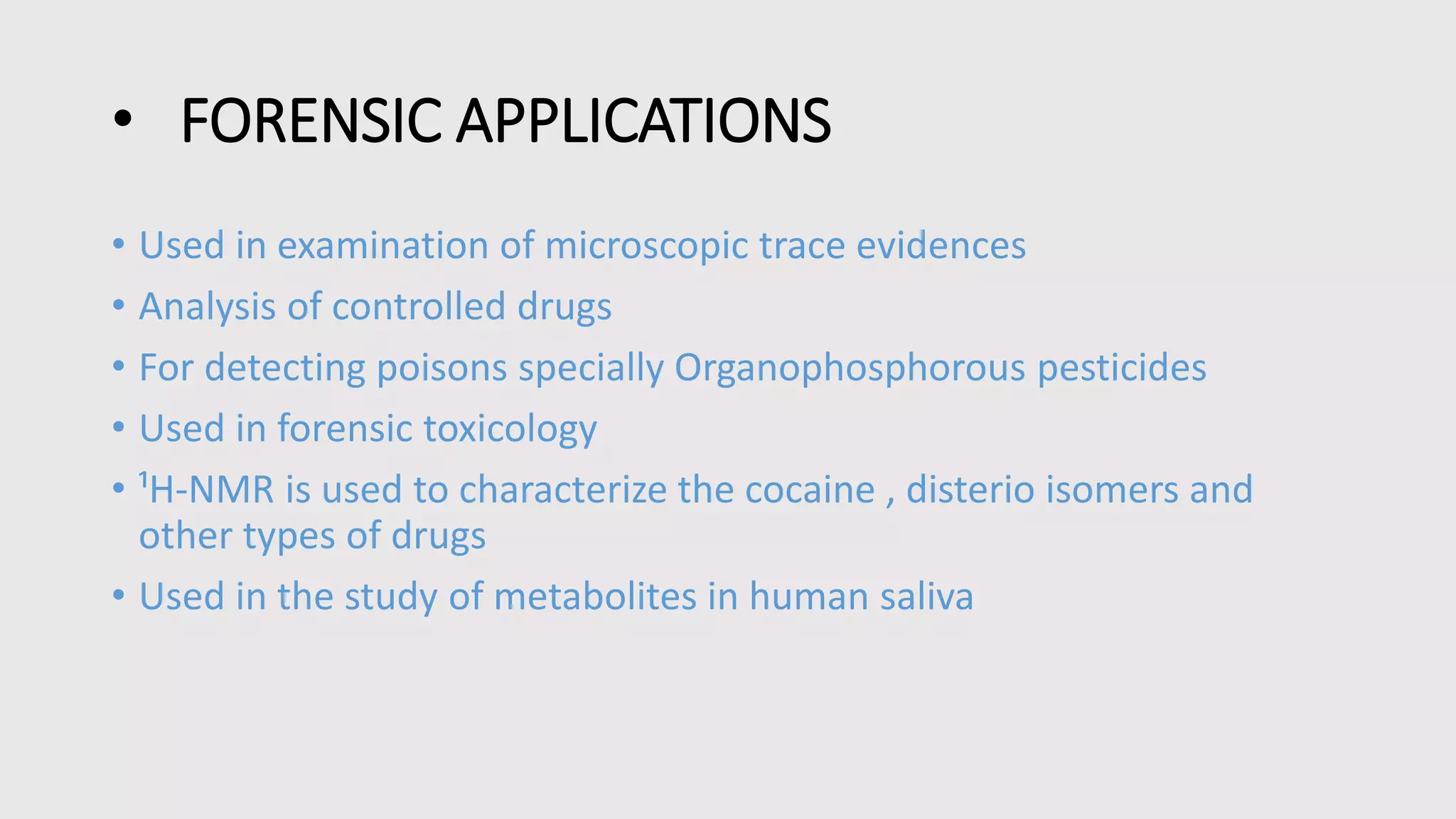 • FORENSIC APPLICATIONS
• Used in examination of microscopic trace evidences
• Analysis of controlled drugs
• For detecting poisons specially Organophosphorous pesticides
• Used in forensic toxicology
• ¹H-NMR is used to characterize the cocaine , disterio isomers and
other types of drugs
• Used in the study of metabolites in human saliva
 
