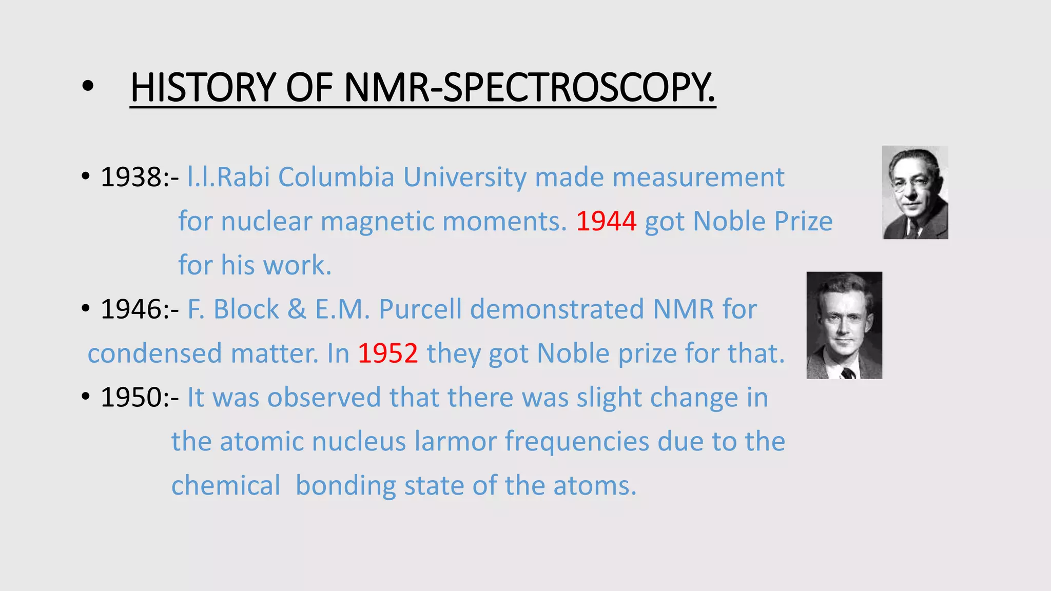 • HISTORY OF NMR-SPECTROSCOPY.
• 1938:- l.l.Rabi Columbia University made measurement
for nuclear magnetic moments. 1944 got Noble Prize
for his work.
• 1946:- F. Block & E.M. Purcell demonstrated NMR for
condensed matter. In 1952 they got Noble prize for that.
• 1950:- It was observed that there was slight change in
the atomic nucleus larmor frequencies due to the
chemical bonding state of the atoms.
 