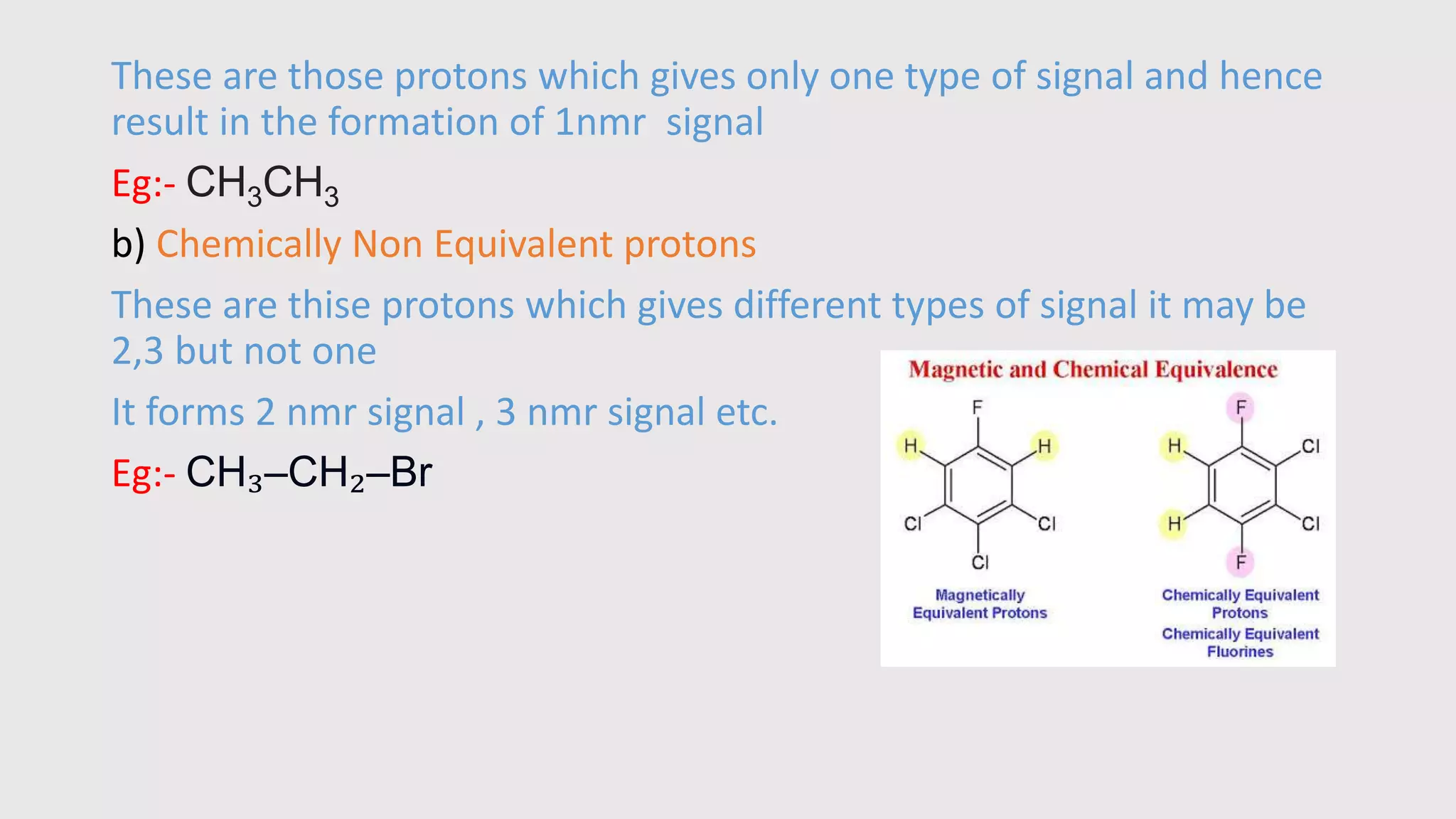 These are those protons which gives only one type of signal and hence
result in the formation of 1nmr signal
Eg:- CH3CH3
b) Chemically Non Equivalent protons
These are thise protons which gives different types of signal it may be
2,3 but not one
It forms 2 nmr signal , 3 nmr signal etc.
Eg:- CH₃–CH₂–Br
 