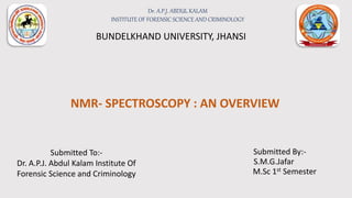 NMR- SPECTROSCOPY : AN OVERVIEW
Submitted By:-
S.M.G.Jafar
M.Sc 1st Semester
BUNDELKHAND UNIVERSITY, JHANSI
Submitted To:-
Dr. A.P.J. Abdul Kalam Institute Of
Forensic Science and Criminology
Dr. A.P.J. ABDUL KALAM
INSTITUTE OF FORENSIC SCIENCE AND CRIMINOLOGY
 