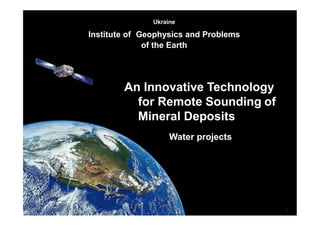 1
Ukraine
Institute of Geophysics and Problems
of the Earth
An Innovative Technology
for Remote Sounding of
Mineral Deposits
Water projects
 