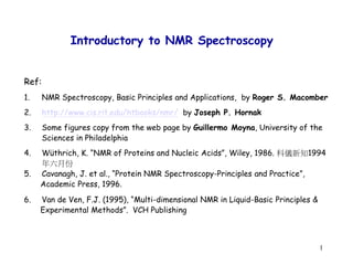 1
Introductory to NMR Spectroscopy
Ref:
1. NMR Spectroscopy, Basic Principles and Applications, by Roger S. Macomber
2. http://www.cis.rit.edu/htbooks/nmr/ by Joseph P. Hornak
3. Some figures copy from the web page by Guillermo Moyna, University of the
Sciences in Philadelphia
4. Wüthrich, K. “NMR of Proteins and Nucleic Acids”, Wiley, 1986. 科儀新知1994
年六月份
5. Cavanagh, J. et al., “Protein NMR Spectroscopy-Principles and Practice”,
Academic Press, 1996.
6. Van de Ven, F.J. (1995), “Multi-dimensional NMR in Liquid-Basic Principles &
Experimental Methods”. VCH Publishing
 