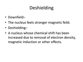 Deshielding
• Downfield:-
• The nucleus feels stronger magnetic feild.
• Deshielding:-
• A nucleus whose chemical shift has been
increased due to removal of electron density,
magnetic induction or other effects.
 