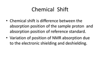 Chemical Shift
• Chemical shift is difference between the
absorption position of the sample proton and
absorption position of reference standard.
• Variation of position of NMR absorption due
to the electronic shielding and deshielding.
 