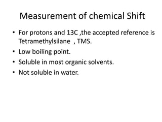 Measurement of chemical Shift
• For protons and 13C ,the accepted reference is
Tetramethylsilane , TMS.
• Low boiling point.
• Soluble in most organic solvents.
• Not soluble in water.
 