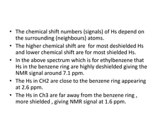 • The chemical shift numbers (signals) of Hs depend on
the surrounding (neighbours) atoms.
• The higher chemical shift are for most deshielded Hs
and lower chemical shift are for most shielded Hs.
• In the above spectrum which is for ethylbenzene that
Hs in the benzene ring are highly deshielded giving the
NMR signal around 7.1 ppm.
• The Hs in CH2 are close to the benzene ring appearing
at 2.6 ppm.
• The Hs in Ch3 are far away from the benzene ring ,
more shielded , giving NMR signal at 1.6 ppm.
 