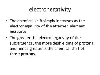 electronegativity
• The chemical shift simply increases as the
electronegativity of the attached element
increases.
• The greater the electronegativity of the
substituents , the more deshielding of protons
and hence greater is the chemical shift of
those protons.
 