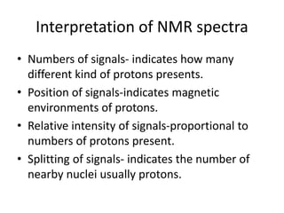 Interpretation of NMR spectra
• Numbers of signals- indicates how many
different kind of protons presents.
• Position of signals-indicates magnetic
environments of protons.
• Relative intensity of signals-proportional to
numbers of protons present.
• Splitting of signals- indicates the number of
nearby nuclei usually protons.
 