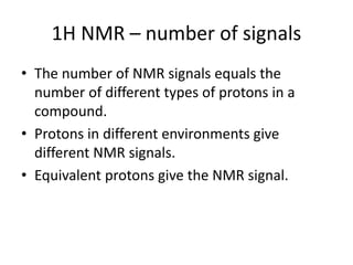 1H NMR – number of signals
• The number of NMR signals equals the
number of different types of protons in a
compound.
• Protons in different environments give
different NMR signals.
• Equivalent protons give the NMR signal.
 