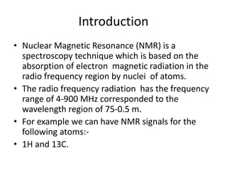 Introduction
• Nuclear Magnetic Resonance (NMR) is a
spectroscopy technique which is based on the
absorption of electron magnetic radiation in the
radio frequency region by nuclei of atoms.
• The radio frequency radiation has the frequency
range of 4-900 MHz corresponded to the
wavelength region of 75-0.5 m.
• For example we can have NMR signals for the
following atoms:-
• 1H and 13C.
 
