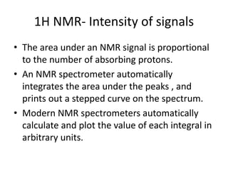 1H NMR- Intensity of signals
• The area under an NMR signal is proportional
to the number of absorbing protons.
• An NMR spectrometer automatically
integrates the area under the peaks , and
prints out a stepped curve on the spectrum.
• Modern NMR spectrometers automatically
calculate and plot the value of each integral in
arbitrary units.
 