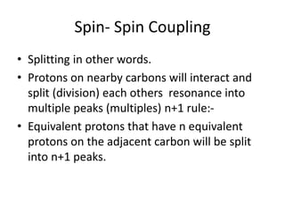 Spin- Spin Coupling
• Splitting in other words.
• Protons on nearby carbons will interact and
split (division) each others resonance into
multiple peaks (multiples) n+1 rule:-
• Equivalent protons that have n equivalent
protons on the adjacent carbon will be split
into n+1 peaks.
 