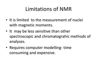Limitations of NMR
• It is limited to the measurement of nuclei
with magnetic moments.
• It may be less sensitive than other
spectroscopic and chromatograhic methods of
analyses.
• Requires computer modelling- time
consuming and expensive.
 