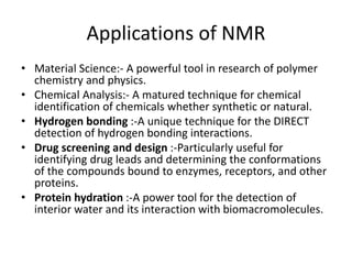 Applications of NMR
• Material Science:- A powerful tool in research of polymer
chemistry and physics.
• Chemical Analysis:- A matured technique for chemical
identification of chemicals whether synthetic or natural.
• Hydrogen bonding :-A unique technique for the DIRECT
detection of hydrogen bonding interactions.
• Drug screening and design :-Particularly useful for
identifying drug leads and determining the conformations
of the compounds bound to enzymes, receptors, and other
proteins.
• Protein hydration :-A power tool for the detection of
interior water and its interaction with biomacromolecules.
 