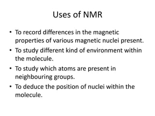 Uses of NMR
• To record differences in the magnetic
properties of various magnetic nuclei present.
• To study different kind of environment within
the molecule.
• To study which atoms are present in
neighbouring groups.
• To deduce the position of nuclei within the
molecule.
 
