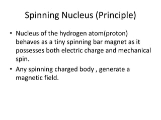 Spinning Nucleus (Principle)
• Nucleus of the hydrogen atom(proton)
behaves as a tiny spinning bar magnet as it
possesses both electric charge and mechanical
spin.
• Any spinning charged body , generate a
magnetic field.
 