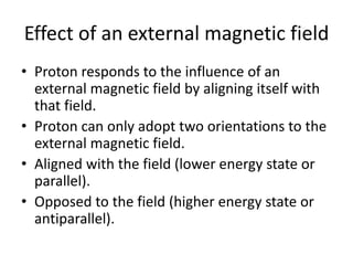 Effect of an external magnetic field
• Proton responds to the influence of an
external magnetic field by aligning itself with
that field.
• Proton can only adopt two orientations to the
external magnetic field.
• Aligned with the field (lower energy state or
parallel).
• Opposed to the field (higher energy state or
antiparallel).
 