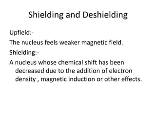 Shielding and Deshielding
Upfield:-
The nucleus feels weaker magnetic field.
Shielding:-
A nucleus whose chemical shift has been
decreased due to the addition of electron
density , magnetic induction or other effects.
 