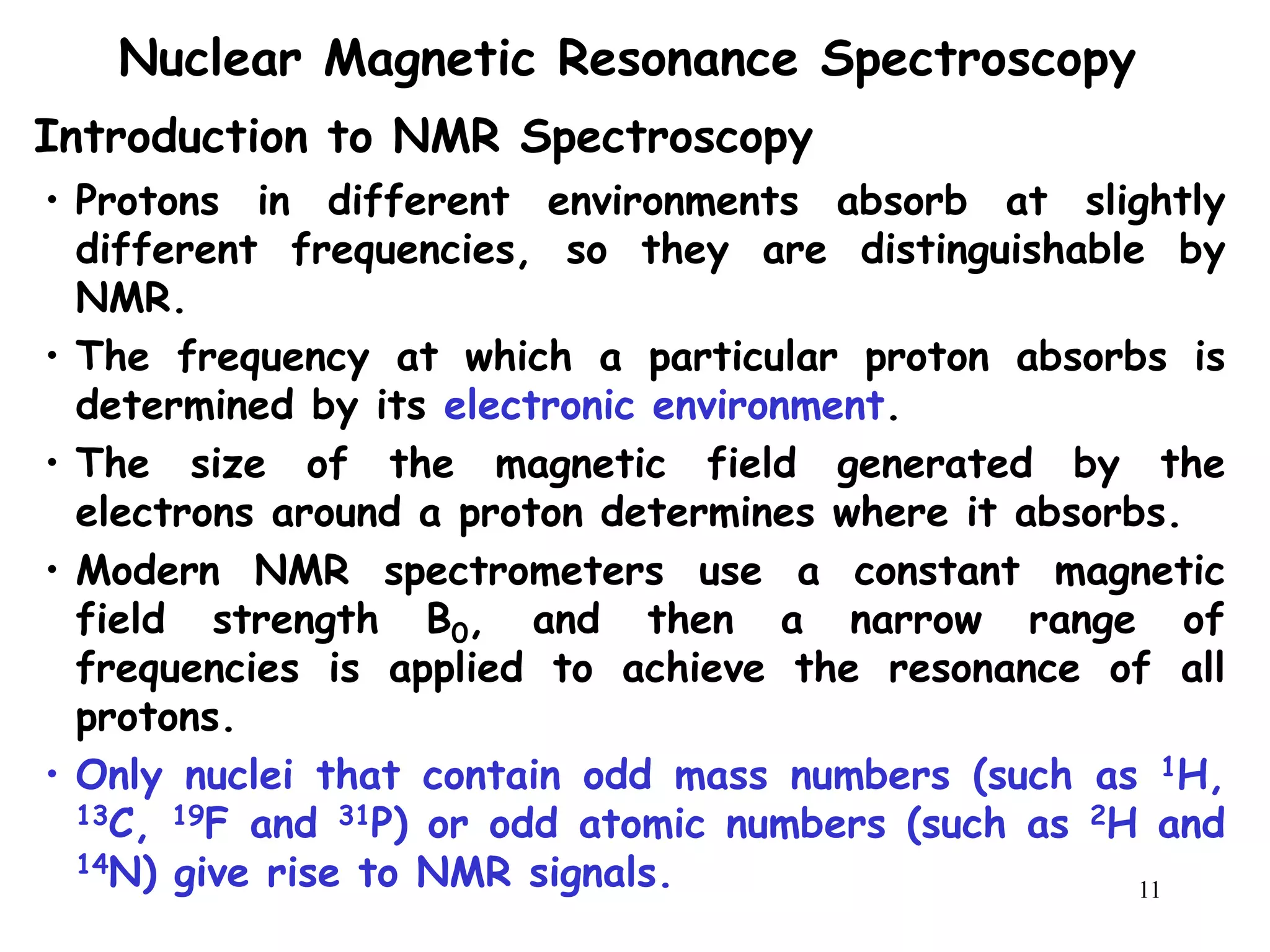 11
Nuclear Magnetic Resonance Spectroscopy
• Protons in different environments absorb at slightly
different frequencies, so they are distinguishable by
NMR.
• The frequency at which a particular proton absorbs is
determined by its electronic environment.
• The size of the magnetic field generated by the
electrons around a proton determines where it absorbs.
• Modern NMR spectrometers use a constant magnetic
field strength B0, and then a narrow range of
frequencies is applied to achieve the resonance of all
protons.
• Only nuclei that contain odd mass numbers (such as 1H,
13C, 19F and 31P) or odd atomic numbers (such as 2H and
14N) give rise to NMR signals.
Introduction to NMR Spectroscopy
 