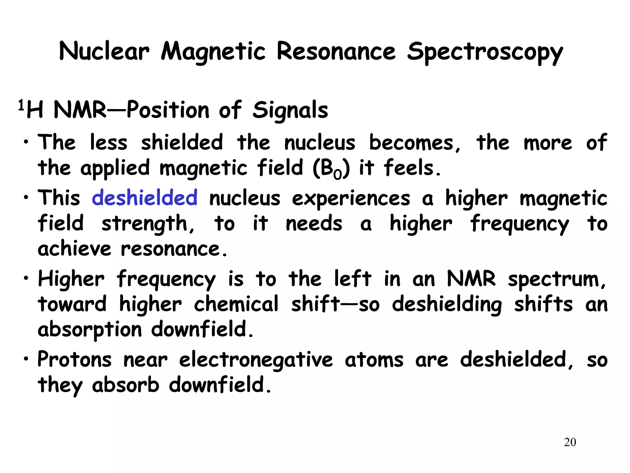 20
Nuclear Magnetic Resonance Spectroscopy
• The less shielded the nucleus becomes, the more of
the applied magnetic field (B0) it feels.
• This deshielded nucleus experiences a higher magnetic
field strength, to it needs a higher frequency to
achieve resonance.
• Higher frequency is to the left in an NMR spectrum,
toward higher chemical shift—so deshielding shifts an
absorption downfield.
• Protons near electronegative atoms are deshielded, so
they absorb downfield.
1H NMR—Position of Signals
 