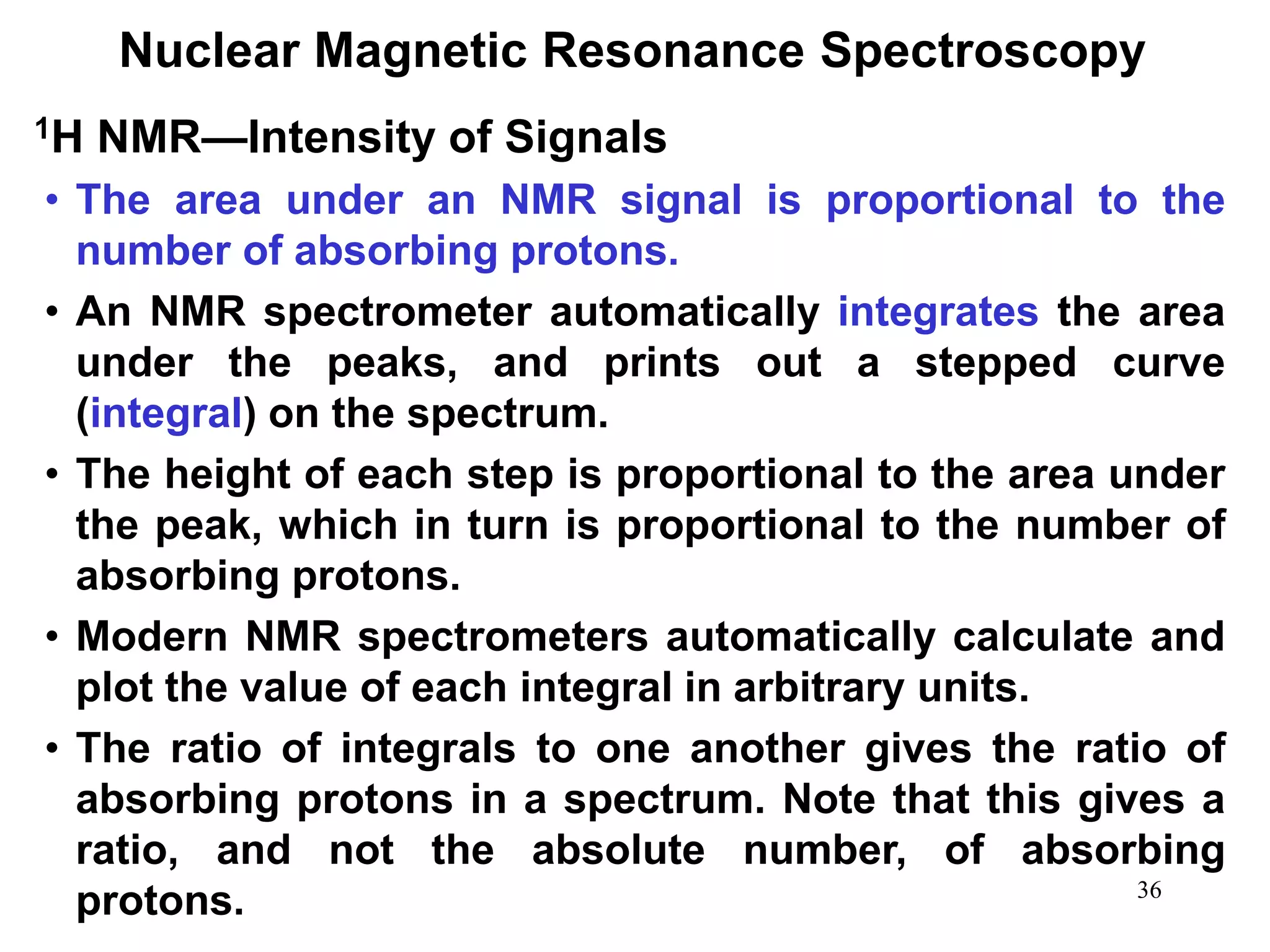 36
Nuclear Magnetic Resonance Spectroscopy
• The area under an NMR signal is proportional to the
number of absorbing protons.
• An NMR spectrometer automatically integrates the area
under the peaks, and prints out a stepped curve
(integral) on the spectrum.
• The height of each step is proportional to the area under
the peak, which in turn is proportional to the number of
absorbing protons.
• Modern NMR spectrometers automatically calculate and
plot the value of each integral in arbitrary units.
• The ratio of integrals to one another gives the ratio of
absorbing protons in a spectrum. Note that this gives a
ratio, and not the absolute number, of absorbing
protons.
1H NMR—Intensity of Signals
 