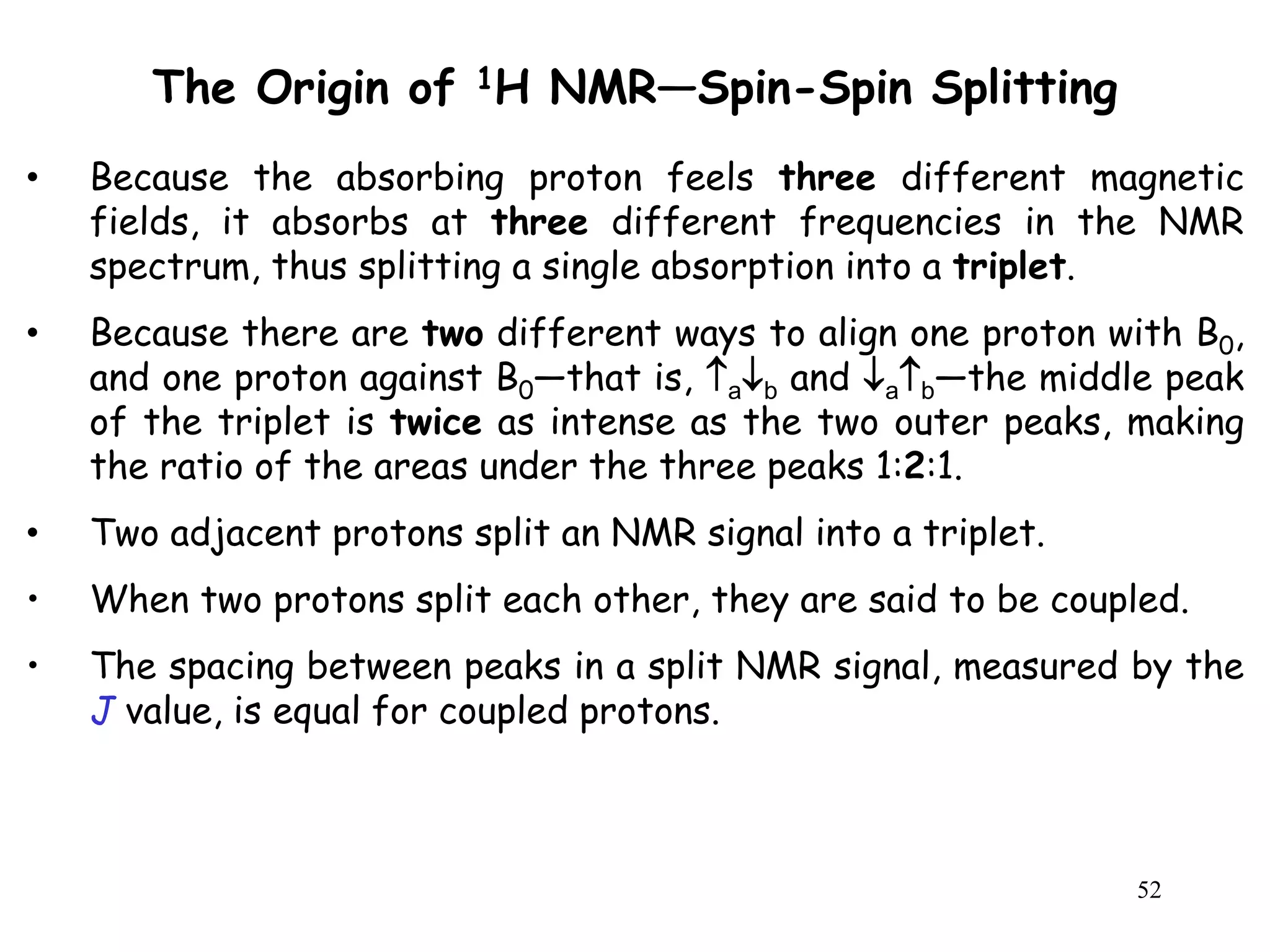 52
The Origin of 1H NMR—Spin-Spin Splitting
• Because the absorbing proton feels three different magnetic
fields, it absorbs at three different frequencies in the NMR
spectrum, thus splitting a single absorption into a triplet.
• Because there are two different ways to align one proton with B0,
and one proton against B0—that is, ab and ab—the middle peak
of the triplet is twice as intense as the two outer peaks, making
the ratio of the areas under the three peaks 1:2:1.
• Two adjacent protons split an NMR signal into a triplet.
• When two protons split each other, they are said to be coupled.
• The spacing between peaks in a split NMR signal, measured by the
J value, is equal for coupled protons.
 