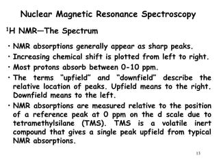 13
Nuclear Magnetic Resonance Spectroscopy
• NMR absorptions generally appear as sharp peaks.
• Increasing chemical shift is plotted from left to right.
• Most protons absorb between 0-10 ppm.
• The terms “upfield” and “downfield” describe the
relative location of peaks. Upfield means to the right.
Downfield means to the left.
• NMR absorptions are measured relative to the position
of a reference peak at 0 ppm on the d scale due to
tetramethylsilane (TMS). TMS is a volatile inert
compound that gives a single peak upfield from typical
NMR absorptions.
1H NMR—The Spectrum
 